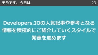 そうです、今⽇は 23
Developers.IOの⼈気記事や参考となる
情報を積極的にご紹介していくスタイルで
発表を進めます
 