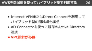26AWSを閉域網を使ってハイブリッド型で利⽤する
• Internet VPNまたはDirect Connectを利⽤して
ハイブリッド型の閉域網を構成
• AD Connectorを使って既存のActive Directory
連携
• VPC設計が必要
 