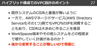 27ハイブリッド構成でのVPC設計のポイント
• 既存システムのCIDRと重複が無いように
• ⼀⽅で、AWSマネージドサービス(AWS Directory
Serviceもその1つ)側でもVPC内のIPを消費するこ
ともあり、CIDRは⼤きめに作ることを推奨
• WorkSpaces端末やその他システムをどの程度ま
で増やしていく計画があるのか︖
• 後から変更することが難しいので慎重に
 