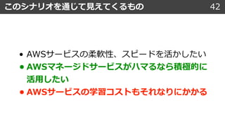 • AWSサービスの柔軟性、スピードを活かしたい
• AWSマネージドサービスがハマるなら積極的に
活⽤したい
• AWSサービスの学習コストもそれなりにかかる
このシナリオを通じて⾒えてくるもの 42
 