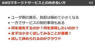 AWSマネージドサービスとの向き合い⽅ 44
• ユーザ側の責任、負担は極めて⼩さくなる
• ⼀⽅でサービスの制約事項もある
• 何を優先するのか︖何を実現したいのか︖
• まずは⼩さく試してみることが重要︕
• 試して辞められるのがクラウド
 
