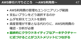 47AWS移⾏ハマりどころ 〜AWS利⽤費〜
• AWS利⽤費の管理もエンジニアリング範囲
• ⽀払いプランをどう選択するのか
• ムダを抑えてコストを節約
• 資産管理が不要となる代わりに、AWS利⽤費の
確認・分析が必要
• 最終的にクラウドネイティブなアーキテクチャー
に近づけることがコストメリットにつながる
 