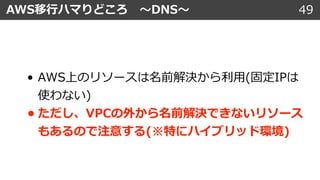 49AWS移⾏ハマりどころ 〜DNS〜
• AWS上のリソースは名前解決から利⽤(固定IPは
使わない)
• ただし、VPCの外から名前解決できないリソース
もあるので注意する(※特にハイブリッド環境)
 
