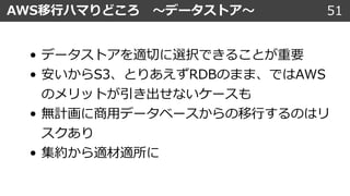 51AWS移⾏ハマりどころ 〜データストア〜
• データストアを適切に選択できることが重要
• 安いからS3、とりあえずRDBのまま、ではAWS
のメリットが引き出せないケースも
• 無計画に商⽤データベースからの移⾏するのはリ
スクあり
• 集約から適材適所に
 