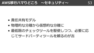 53AWS移⾏ハマりどころ 〜セキュリティ〜
• 責任共有モデル
• 物理的な分離から仮想的な分離に
• 最低限のチェックツールを駆使しつつ、必要に応
じてサードパーティツールを頼るのが吉
 