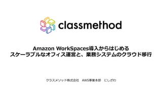 Amazon WorkSpaces導⼊からはじめる
スケーラブルなオフィス運営と、業務システムのクラウド移⾏
クラスメソッド株式会社 AWS事業本部 にしざわ
 