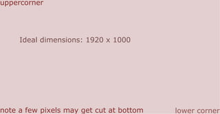 Ideal dimensions: 1920 x 1000
uppercorner
lower cornernote a few pixels may get cut at bottom
 