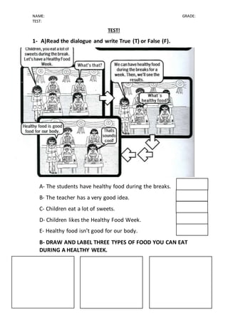 NAME: GRADE:
TEST:
TEST!
1- A)Read the dialogue and write True (T) or False (F).
A- The students have healthy food during the breaks.
B- The teacher has a very good idea.
C- Children eat a lot of sweets.
D- Children likes the Healthy Food Week.
E- Healthy food isn’t good for our body.
B- DRAW AND LABEL THREE TYPES OF FOOD YOU CAN EAT
DURING A HEALTHY WEEK.
 