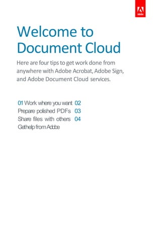 Welcome to
Document Cloud
Here arefourtipstogetwork done from
anywhere with Adobe Acrobat,Adobe Sign,
and Adobe Document Cloud services.
01Work whereyouwant 02
Prepare polished PDFs 03
Share files with others 04
GethelpfromAdobe
 