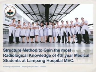 Radiology Department, Lampang Hospital MEC, Thailand.
Structure Method to Gain the most
Radiological Knowledge of 4th year Medical
Students at Lampang Hospital MEC.
 