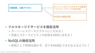 Copyright: ©2018 DAIKIN INDUSTRIES, LTD., All Rights Reserved. 13
• フルマネージドサービスを徹底活用
• サーバーレスアーキテクチャにこだわる！
• 性能とスケーラビリティの担保をAWSに任せる！
• NoSQLの徹底活用
• 断固としてRDBは使わず、全てをNoSQLでまかなえるように！
大量接続、大量アクセス サーバーレスアーキテクチャの採用
※フルマネージドサービス利用の徹底
NoSQLの徹底活用
 