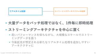 Copyright: ©2018 DAIKIN INDUSTRIES, LTD., All Rights Reserved. 19
• 大量データをバッチ処理ではなく、1件毎に即時処理
• ストリーミングアーキテクチャを中心に置く
• 高いパフォーマンスを保ちながら、大規模なスケールでストリー
ミングデータを扱う
• 今後拡充が想定される新たなリアルタイム処理を追加しやすい
アーキテクチャに
リアルタイム制御 ストリーミングアーキテクチャの採用
 