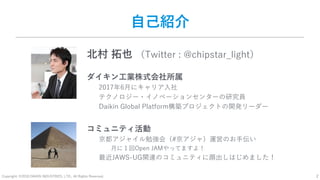 Copyright: ©2018 DAIKIN INDUSTRIES, LTD., All Rights Reserved. 2
自己紹介
北村 拓也 （Twitter : @chipstar_light）
ダイキン工業株式会社所属
2017年6月にキャリア入社
テクノロジー・イノベーションセンターの研究員
Daikin Global Platform構築プロジェクトの開発リーダー
コミュニティ活動
京都アジャイル勉強会（#京アジャ）運営のお手伝い
月に１回Open JAMやってますよ！
最近JAWS-UG関連のコミュニティに顔出しはじめました！
 