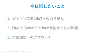 Copyright: ©2018 DAIKIN INDUSTRIES, LTD., All Rights Reserved. 3
今日話したいこと
1. ダイキン工業のIoTへの取り組み
2. Daikin Global Platformが抱える技術課題
3. 技術課題へのアプローチ
 