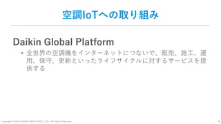 Copyright: ©2018 DAIKIN INDUSTRIES, LTD., All Rights Reserved. 8
空調IoTへの取り組み
Daikin Global Platform
• 全世界の空調機をインターネットにつないで、販売、施工、運
用、保守、更新といったライフサイクルに対するサービスを提
供する
 