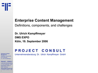 Enterprise Content Management Definitions, components, and challenges Dr. Ulrich Kampffmeyer DMS EXPO   Köln, 19. September 2006 P R O J E C T   C O N S U L T Unternehmensberatung  Dr.  Ulrich  Kampffmeyer  GmbH 