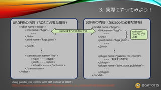 @calm0815
3. 実際にやってみよう！
URDF側の内容（ROSに必要な情報）
<robot name=“hoge”>
<link name=“fuga”>
~~~
</link>
<joint name=“fuga_joint”>
~~~
</joint>
<transmission name=“foo”>
<type>~~~</type>
<joint>~~~</joint>
<actuator>~~~</ actuator >
</transmission>
</robot>
SDF側の内容（Gazeboに必要な情報）
<model name=“hoge”>
<link name=“fuga”>
~~~
</link>
<joint name=“fuga_joint”>
~~~
</joint>
<plugin name=“gazebo_ros_conrol”>
~~~（お決まりのやつ）
</plugin>
<plugin name=“joint_state_publisher”>
~~~
</plugin>
</model>
・・・
・・・
nameはすべて共通にする collisionに
”mu”などが
必要
Using gazebo_ros_control with SDF instead of URDF：
https://answers.ros.org/question/223196/using-gazebo_ros_control-with-sdf-instead-of-urdf/
 