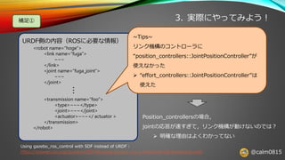 @calm0815
3. 実際にやってみよう！
URDF側の内容（ROSに必要な情報）
<robot name=“hoge”>
<link name=“fuga”>
~~~
</link>
<joint name=“fuga_joint”>
~~~
</joint>
<transmission name=“foo”>
<type>~~~</type>
<joint>~~~</joint>
<actuator>~~~</ actuator >
</transmission>
</robot>
Using gazebo_ros_control with SDF instead of URDF：
https://answers.ros.org/question/223196/using-gazebo_ros_control-with-sdf-instead-of-urdf/
~Tips~
リンク機構のコントローラに
“position_controllers::JointPositionController”が
使えなかった
➢ “effort_controllers::JointPositionController”は
使えた
Position_controllersの場合，
jointの応答が速すぎて，リンク機構が動けないのでは？
➢ 明確な理由はよくわかってない
・・・
補足①
 