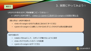@calm0815
3. 実際にやってみよう！補足②
URDFの中身をSDFにそのままコピーできない！
➢ URDFとSDFの間で，<link>と<joint>に含まれる<origin>の役割が異なる
（個人的な）URDFの組み方
• <link>の<origin>はモデル原点に合わせてすべてゼロ
• <joint>の<origin>には親リンクからみた子リンクのモデル原点位置を設定
SDFの組み方
• <static>をtrueにして、ロボットが動かないように設定
• <link>だけでロボットのパーツを配置
• <joint>の<origin>はすべてゼロ
 