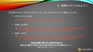 @calm0815
3. 実際にやってみよう！
本日紹介させていただいたロボットは，以下のGitリポジトリで管理しています
• echo_bot_ros_pkg
➢ https://github.com/calm0815/echo_bot_ros_pkgs
✓ 定義したURDF
➢ https://github.com/calm0815/echo_bot_ros_pkgs/blob/master/echo_
bot_common/echo_bot_description/robots/echo_bot.urdf
✓ 定義したSDF
➢ https://github.com/calm0815/echo_bot_ros_pkgs/blob/master/echo_
bot_simulator/echo_bot_gazebo/models/echo_bot/model.sdf
今回の実装に関するご意見やPRなど
色々とご協力くださった方々ありがとうございました！！！
今後ともよろしくです！！
 