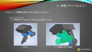 @calm0815
3. 実際にやってみよう！
本当にリンク機構を定義できるのか試してみよう！
以下に示すような
リンク機構を有するロボットをGazeboで動かしてみる
ロボット リンク機構を有する脚部
 
