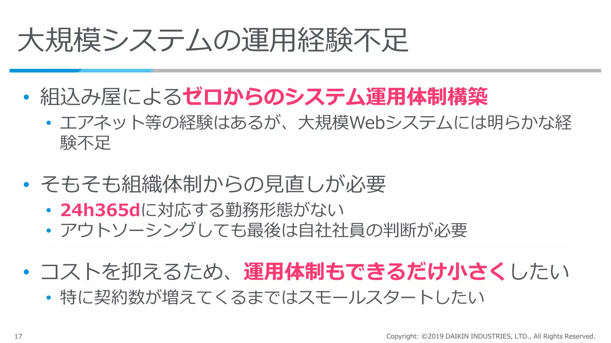 17 Copyright: ©2019 DAIKIN INDUSTRIES, LTD., All Rights Reserved.
大規模システムの運用経験不足
• 組込み屋によるゼロからのシステム運用体制構築
• エアネット等の経験はあるが、大規模Webシステムには明らかな経
験不足
• そもそも組織体制からの見直しが必要
• 24h365dに対応する勤務形態がない
• アウトソーシングしても最後は自社社員の判断が必要
• コストを抑えるため、運用体制もできるだけ小さくしたい
• 特に契約数が増えてくるまではスモールスタートしたい
 