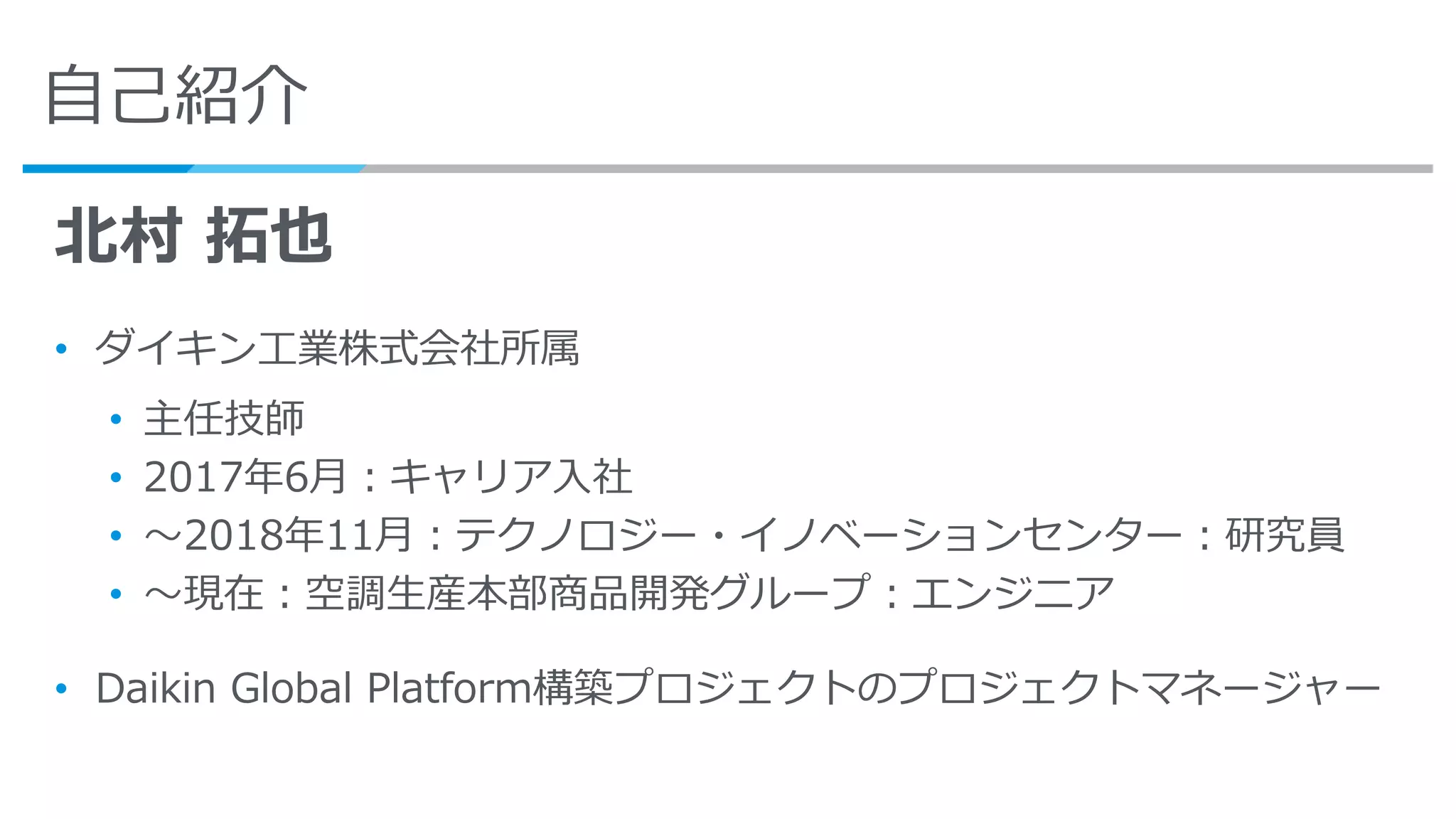 自己紹介
北村 拓也
• ダイキン工業株式会社所属
• 主任技師
• 2017年6月：キャリア入社
• ～2018年11月：テクノロジー・イノベーションセンター：研究員
• ～現在：空調生産本部商品開発グループ：エンジニア
• Daikin Global Platform構築プロジェクトのプロジェクトマネージャー
 