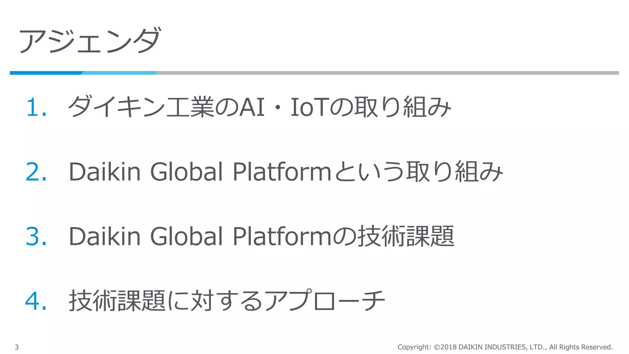 3 Copyright: ©2018 DAIKIN INDUSTRIES, LTD., All Rights Reserved.
アジェンダ
1. ダイキン工業のAI・IoTの取り組み
2. Daikin Global Platformという取り組み
3. Daikin Global Platformの技術課題
4. 技術課題に対するアプローチ
 