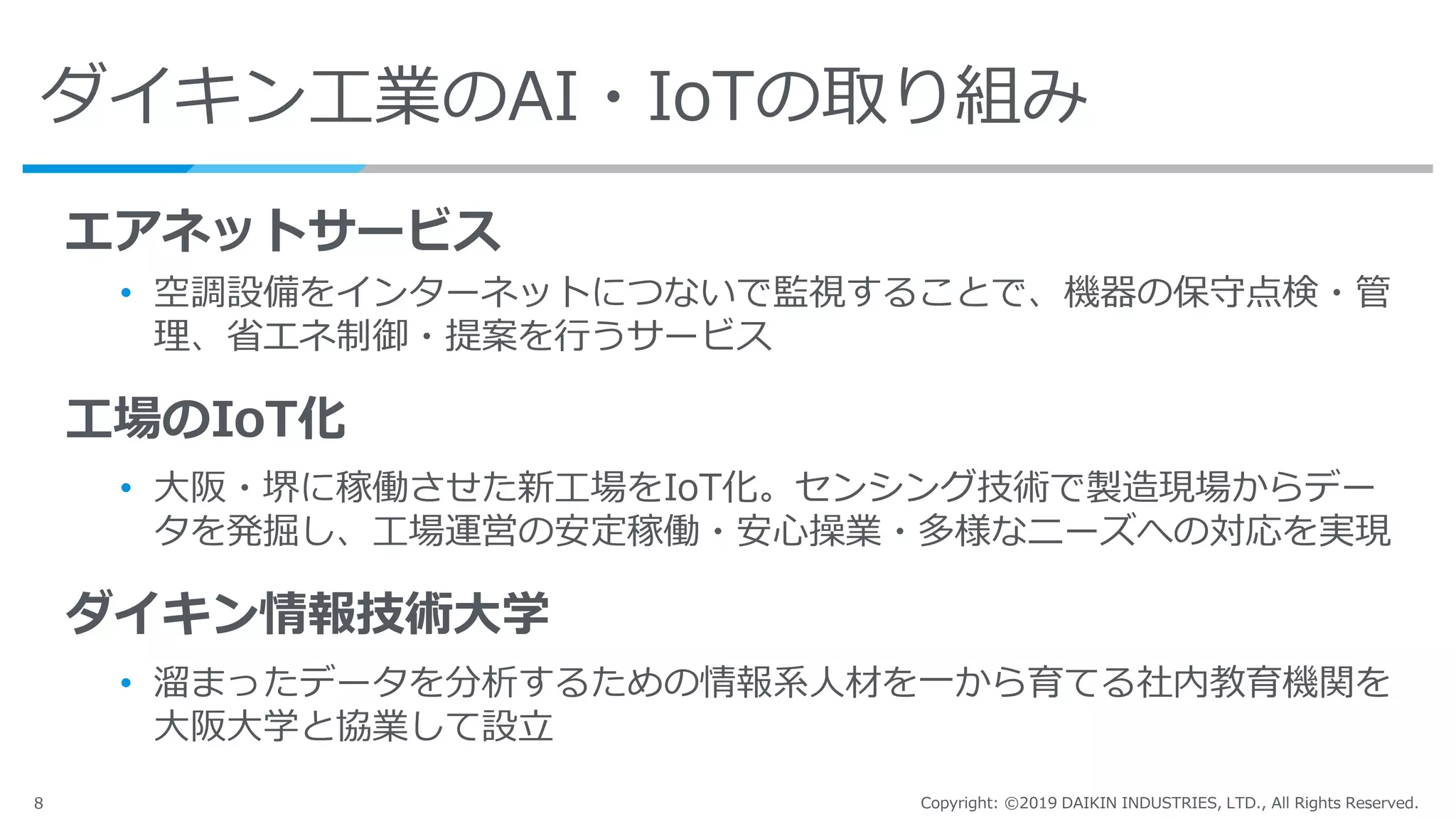 8 Copyright: ©2019 DAIKIN INDUSTRIES, LTD., All Rights Reserved.
ダイキン工業のAI・IoTの取り組み
エアネットサービス
• 空調設備をインターネットにつないで監視することで、機器の保守点検・管
理、省エネ制御・提案を行うサービス
工場のIoT化
• 大阪・堺に稼働させた新工場をIoT化。センシング技術で製造現場からデー
タを発掘し、工場運営の安定稼働・安心操業・多様なニーズへの対応を実現
ダイキン情報技術大学
• 溜まったデータを分析するための情報系人材を一から育てる社内教育機関を
大阪大学と協業して設立
 