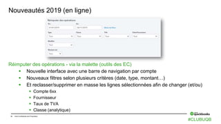 12 Intuit Confidential and Proprietary
Nouveautés 2019 (en ligne)
Réimputer des opérations - via la malette (outils des EC)
 Nouvelle interface avec une barre de navigation par compte
 Nouveaux filtres selon plusieurs critères (date, type, montant…)
 Et reclasser/supprimer en masse les lignes sélectionnées afin de changer (et/ou)
 Compte 6xx
 Fournisseur
 Taux de TVA
 Classe (analytique)
#CLUBUQB
 