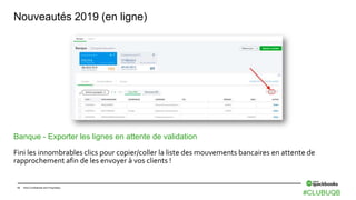 13 Intuit Confidential and Proprietary
Nouveautés 2019 (en ligne)
Banque - Exporter les lignes en attente de validation
Fini les innombrables clics pour copier/coller la liste des mouvements bancaires en attente de
rapprochement afin de les envoyer à vos clients !
#CLUBUQB
 