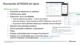15 Intuit Confidential and Proprietary
Nouveautés 2019/2020 (en ligne)
Dépenses express
 Possibilité de désactiver la validation
 Interface plus rapide
 Ergonomie de la vue détaillée
 Type de dépense par défaut : “Facture fournisseur”
 Ajout des champs : Date d’échéance (OCR), Référence, Taux de TVA
 Suppression de la dernière étape pour matcher avec la banque
 Détection des potentiels doublons
 Actions groupées (validation, suppression)
 Filtres
 Création automatique des nouveaux fournisseurs
 Création d’un email dédié pour l’envoi des reçus (xxx@qbodocs.com)
visant à remplacer l’email générique receipts@quickbooks.com
 