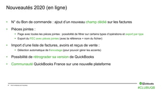 17 Intuit Confidential and Proprietary
Nouveautés 2020 (en ligne)
• N° du Bon de commande : ajout d’un nouveau champ dédié sur les factures
• Pièces jointes :
 Page avec toutes les pièces jointes : possibilité de filtrer sur certains types d’opérations et export par type
 Export du FEC avec pièces jointes (avec la référence = nom du fichier)
• Import d’une liste de factures, avoirs et reçus de vente :
 Détection automatique de l’encodage (pour pouvoir gérer les accents)
• Possibilité de rétrograder sa version de QuickBooks
• Communauté QuickBooks France sur une nouvelle plateforme
#CLUBUQB
 
