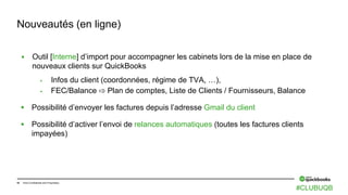 18 Intuit Confidential and Proprietary
 Outil [Interne] d’import pour accompagner les cabinets lors de la mise en place de
nouveaux clients sur QuickBooks
 Infos du client (coordonnées, régime de TVA, …),
 FEC/Balance ⇨ Plan de comptes, Liste de Clients / Fournisseurs, Balance
 Possibilité d’envoyer les factures depuis l’adresse Gmail du client
 Possibilité d’activer l’envoi de relances automatiques (toutes les factures clients
impayées)
Nouveautés (en ligne)
#CLUBUQB
 