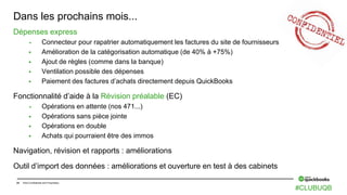 24 Intuit Confidential and Proprietary
Dans les prochains mois...
Dépenses express
 Connecteur pour rapatrier automatiquement les factures du site de fournisseurs
 Amélioration de la catégorisation automatique (de 40% à +75%)
 Ajout de règles (comme dans la banque)
 Ventilation possible des dépenses
 Paiement des factures d’achats directement depuis QuickBooks
Fonctionnalité d’aide à la Révision préalable (EC)
 Opérations en attente (nos 471...)
 Opérations sans pièce jointe
 Opérations en double
 Achats qui pourraient être des immos
Navigation, révision et rapports : améliorations
Outil d’import des données : améliorations et ouverture en test à des cabinets
#CLUBUQB
 