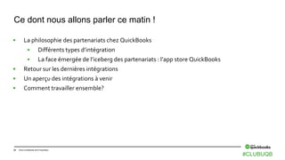34 Intuit Confidential and Proprietary
 La philosophie des partenariats chez QuickBooks
 Différents types d’intégration
 La face émergée de l’iceberg des partenariats : l’app store QuickBooks
 Retour sur les dernières intégrations
 Un aperçu des intégrations à venir
 Comment travailler ensemble?
Ce dont nous allons parler ce matin !
#CLUBUQB
 