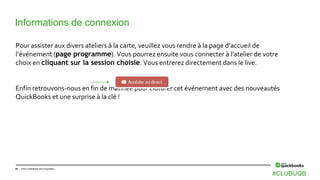 44 Intuit Confidential and Proprietary
Informations de connexion
Pour assister aux divers ateliers à la carte, veuillez vous rendre à la page d’accueil de
l’événement (page programme). Vous pourrez ensuite vous connecter à l'atelier de votre
choix en cliquant sur la session choisie. Vous entrerez directement dans le live.
Enfin retrouvons-nous en fin de matinée pour clôturer cet événement avec des nouveautés
QuickBooks et une surprise à la clé !
#CLUBUQB
 