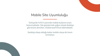 Mobile Site Uyumluluğu
Türkiye’de %70’in üzerinde mobile kullanım oranı
bulunmaktadır. Site geçişlerinde yoğun olarak desktop
göz önüne alınırken, mobile taraf ihmal edilmektedir.
Desktop siteye olduğu kadar mobile siteye de önem
vermeliyiz.
 