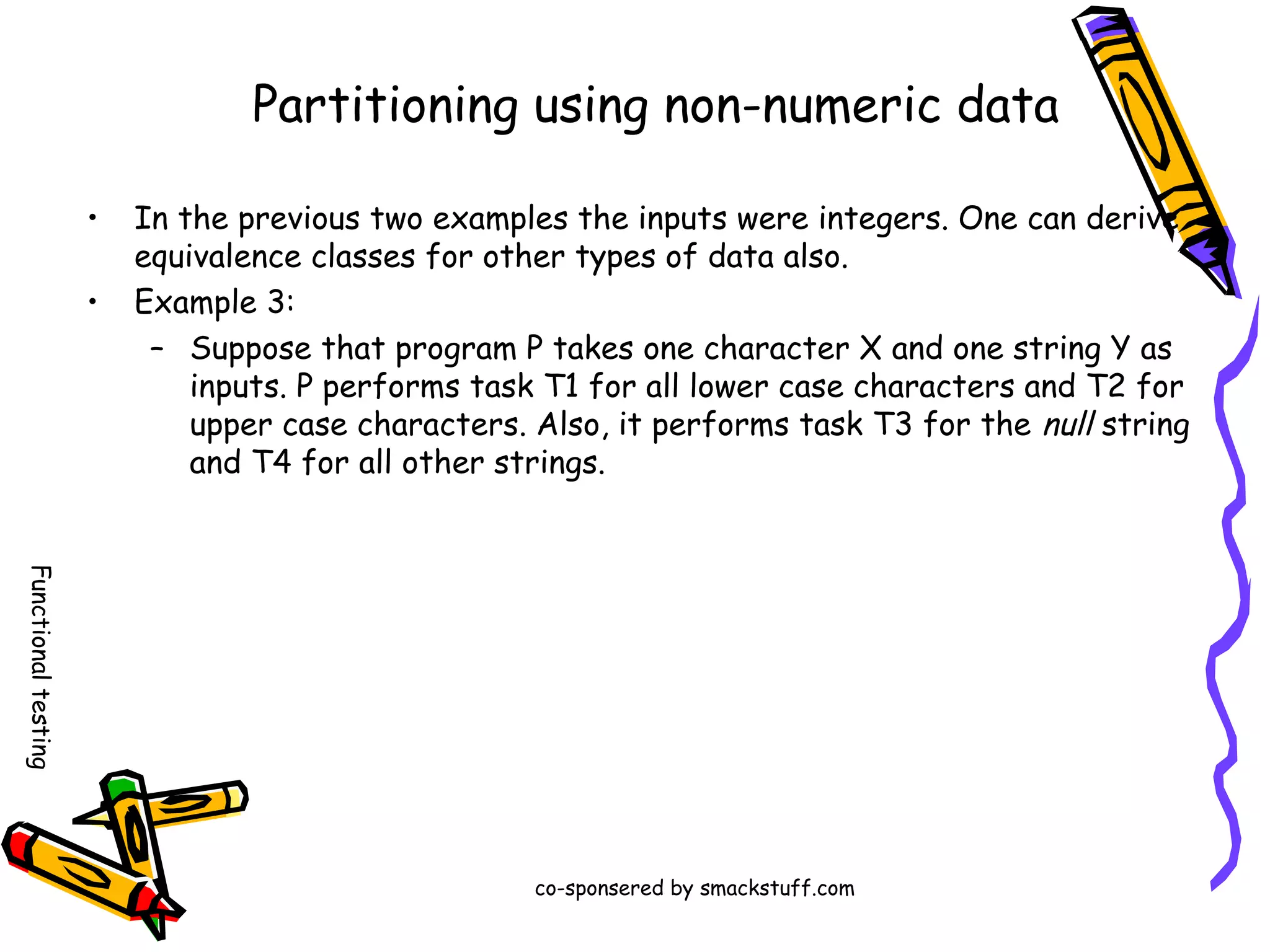 Partitioning using non-numeric data
•
•

In the previous two examples the inputs were integers. One can derive
equivalence classes for other types of data also.
Example 3:
– Suppose that program P takes one character X and one string Y as
inputs. P performs task T1 for all lower case characters and T2 for
upper case characters. Also, it performs task T3 for the null string
and T4 for all other strings.

Functional testing
co-sponsered by smackstuff.com

 