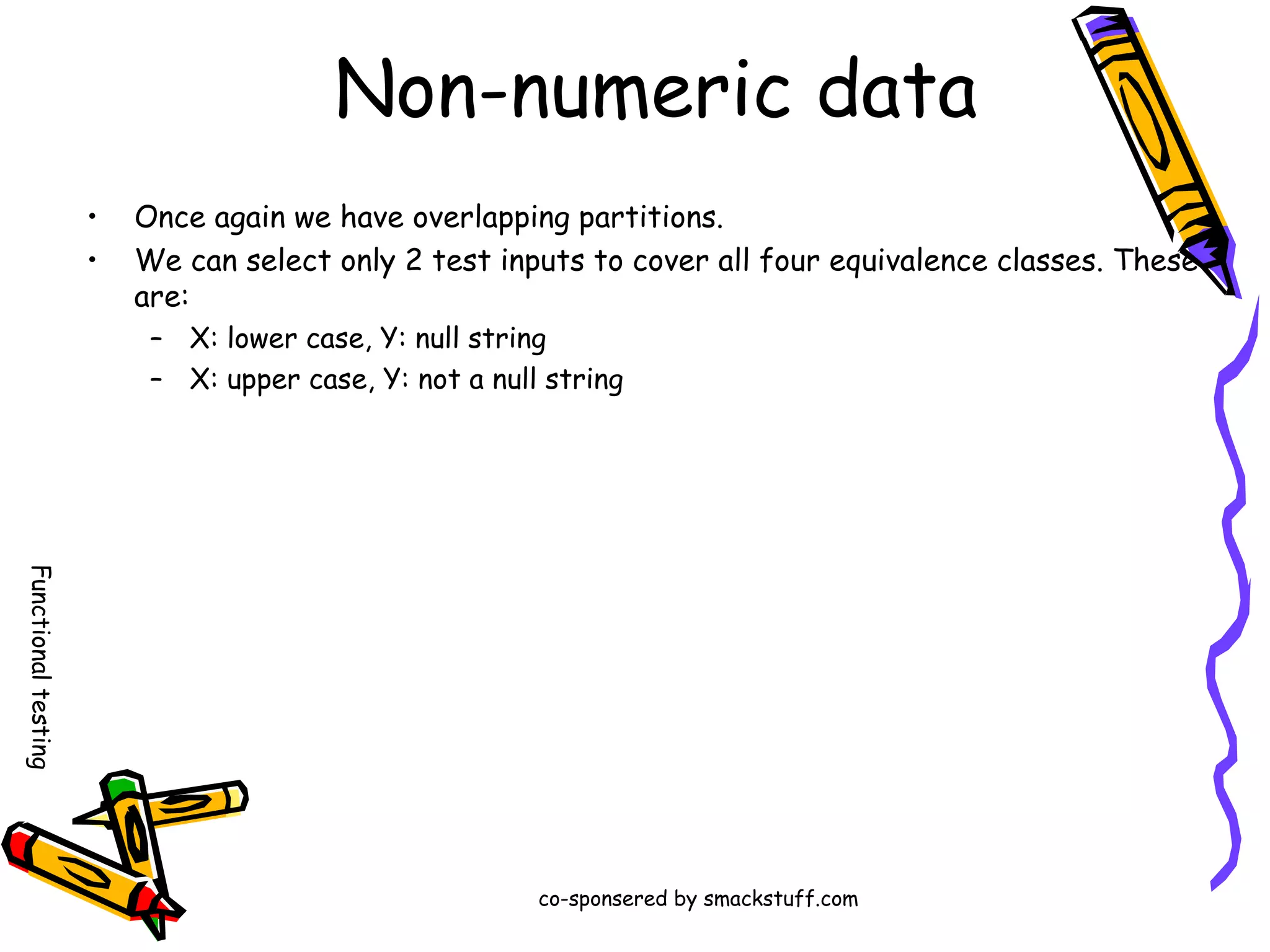Non-numeric data
•
•

Once again we have overlapping partitions.
We can select only 2 test inputs to cover all four equivalence classes. These
are:
– X: lower case, Y: null string
– X: upper case, Y: not a null string

Functional testing
co-sponsered by smackstuff.com

 