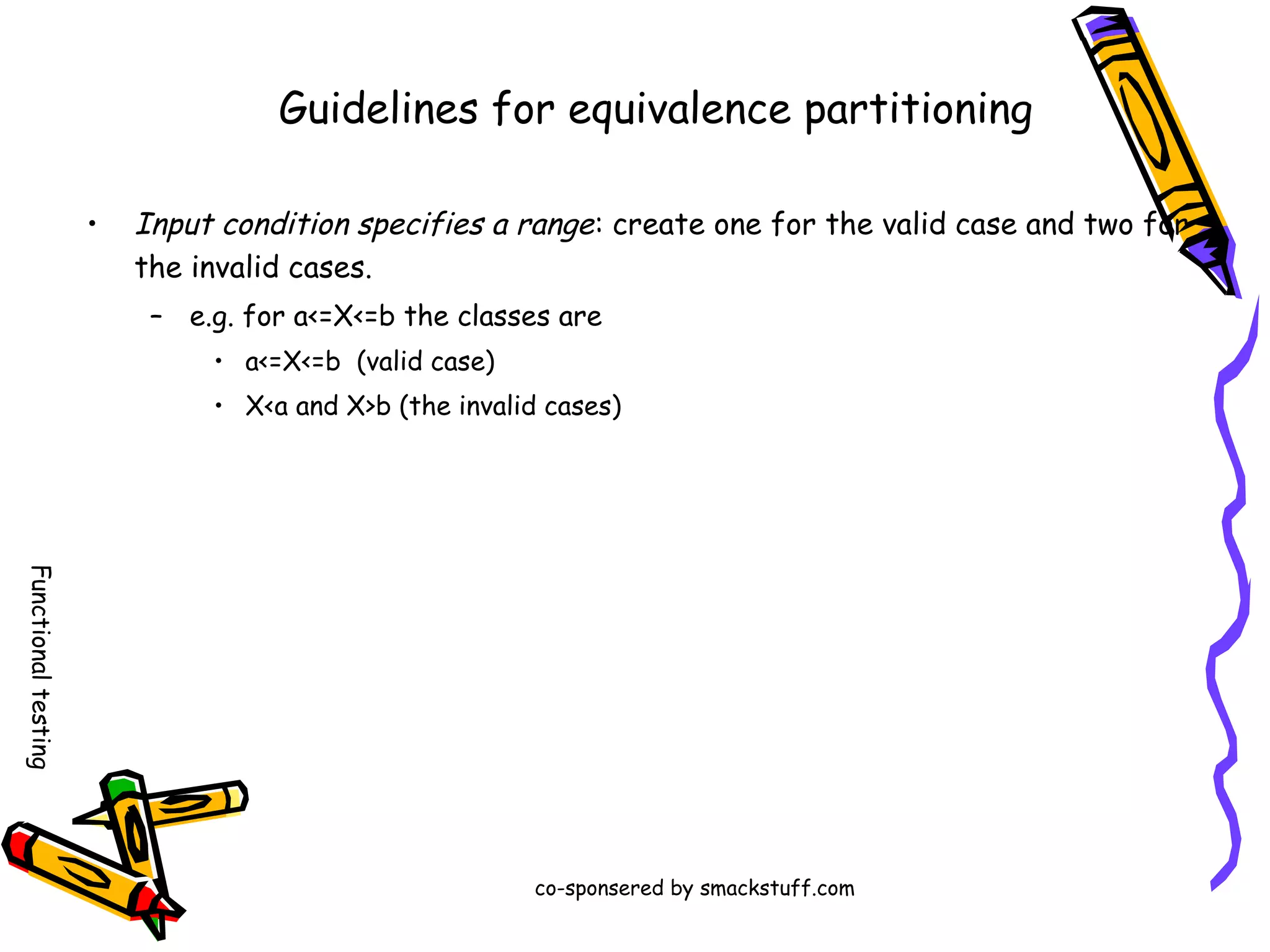 Guidelines for equivalence partitioning
•

Input condition specifies a range : create one for the valid case and two for
the invalid cases.
– e.g. for a<=X<=b the classes are
• a<=X<=b (valid case)
• X<a and X>b (the invalid cases)

Functional testing
co-sponsered by smackstuff.com

 