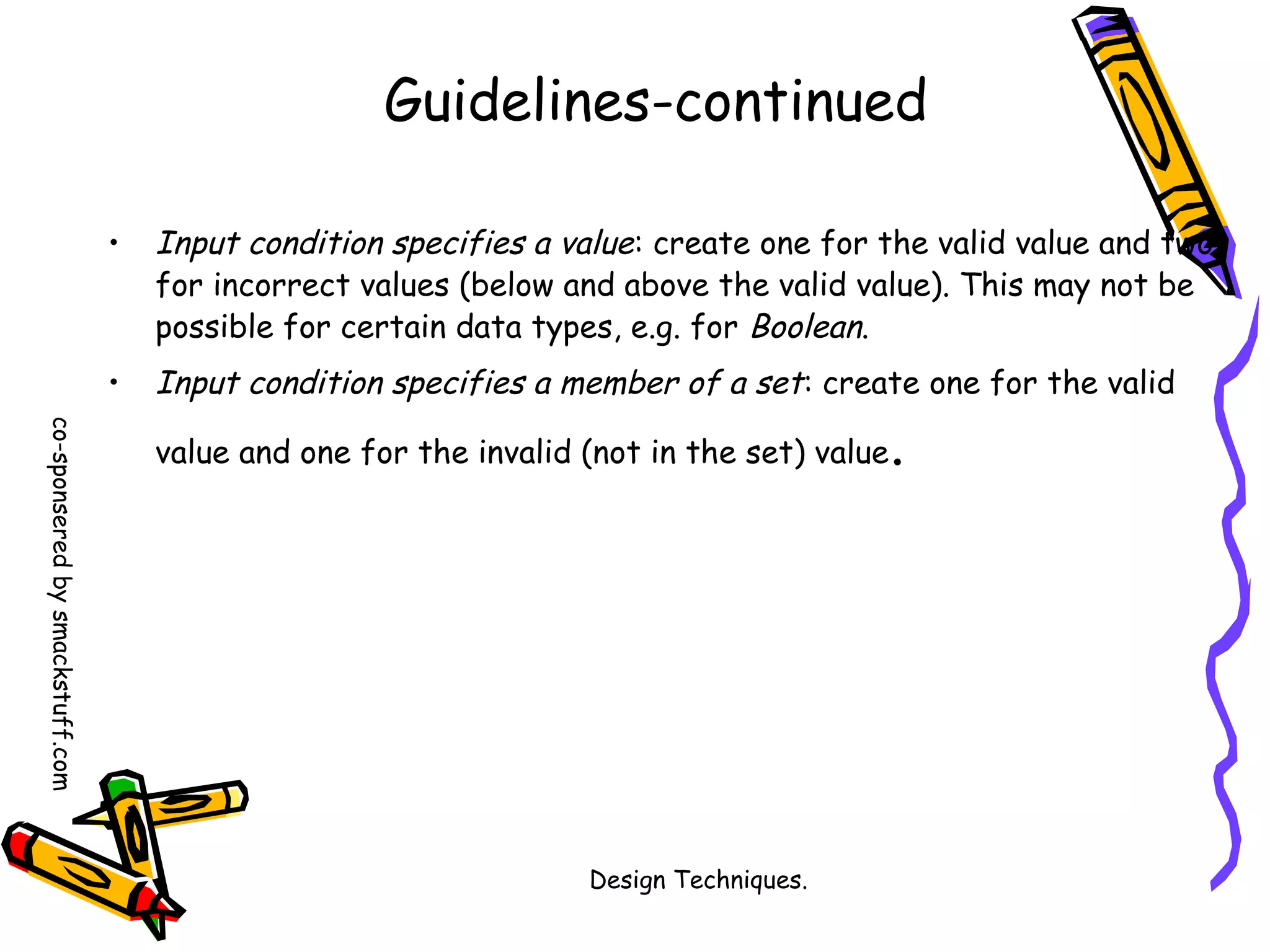 Guidelines-continued
•

Input condition specifies a value: create one for the valid value and two
for incorrect values (below and above the valid value). This may not be
possible for certain data types, e.g. for Boolean.

•

Input condition specifies a member of a set: create one for the valid

co-sponsered by smackstuff.com

value and one for the invalid (not in the set) value

Design Techniques.

.

 