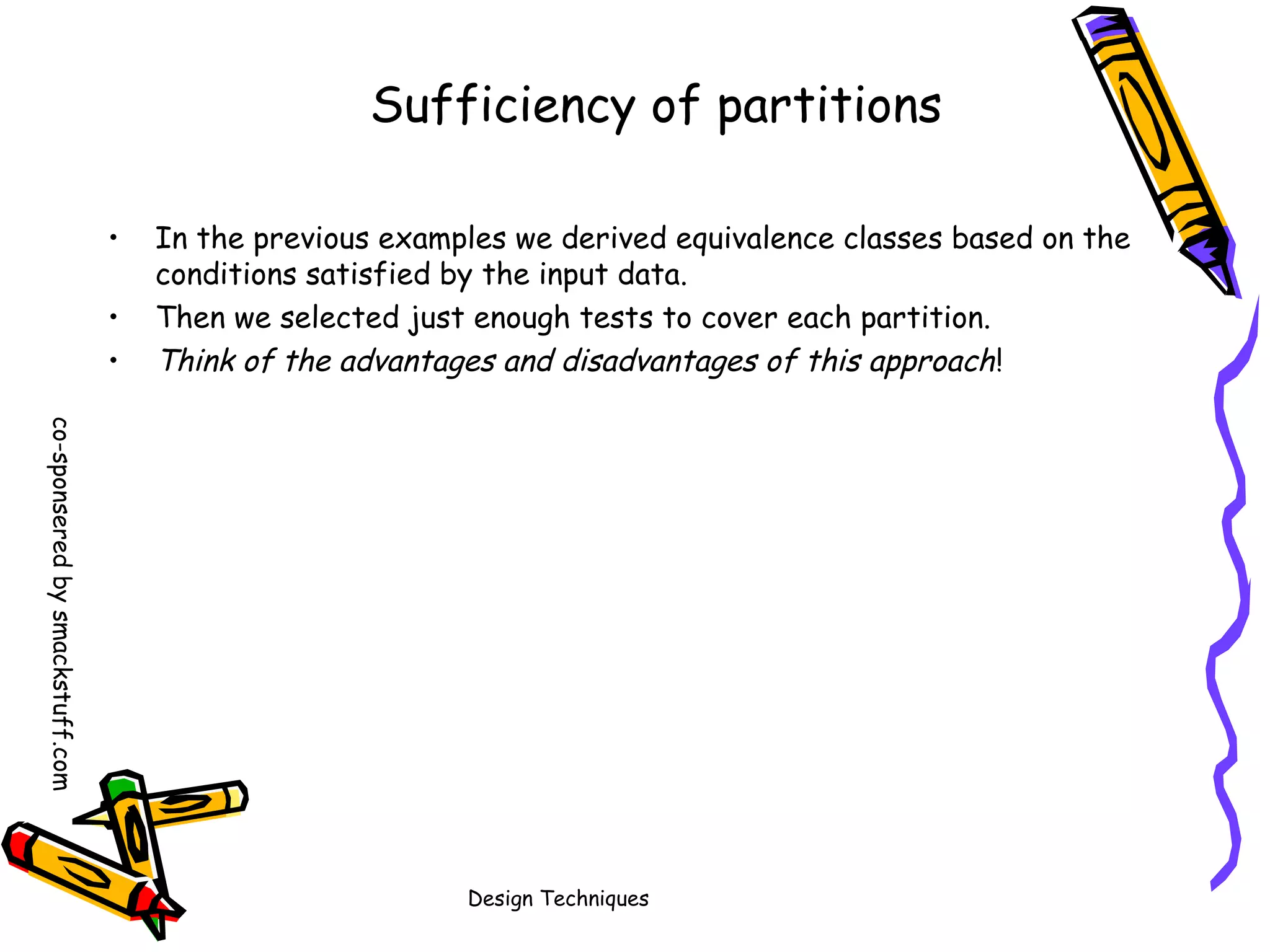 Sufficiency of partitions
•
•
•

In the previous examples we derived equivalence classes based on the
conditions satisfied by the input data.
Then we selected just enough tests to cover each partition.
Think of the advantages and disadvantages of this approach !

co-sponsered by smackstuff.com
Design Techniques

 