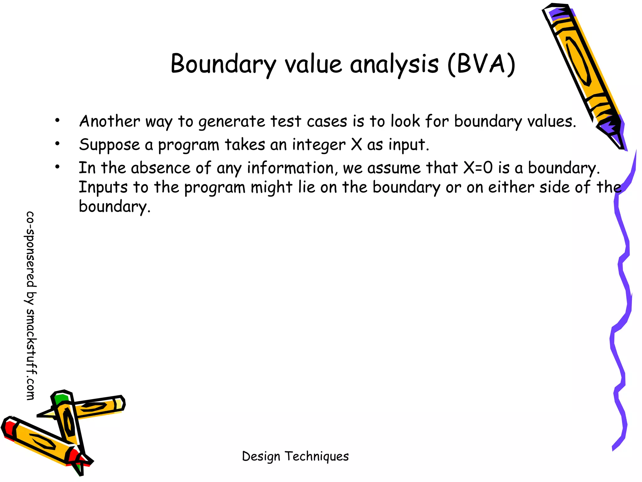 Boundary value analysis (BVA)
•
•
•
co-sponsered by smackstuff.com

Another way to generate test cases is to look for boundary values.
Suppose a program takes an integer X as input.
In the absence of any information, we assume that X=0 is a boundary.
Inputs to the program might lie on the boundary or on either side of the
boundary.

Design Techniques

 