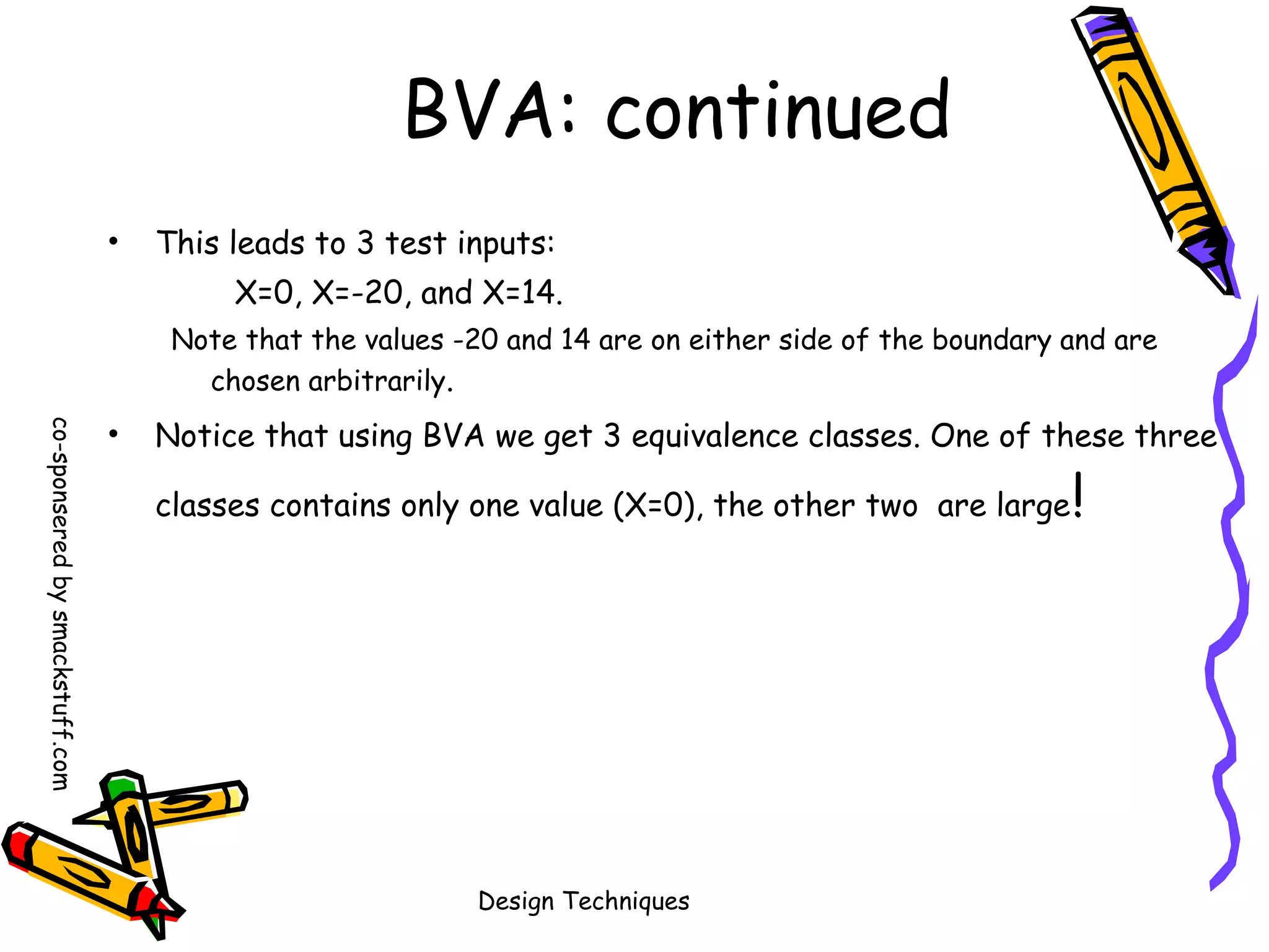 BVA: continued
•

This leads to 3 test inputs:
X=0, X=-20, and X=14.
Note that the values -20 and 14 are on either side of the boundary and are
chosen arbitrarily.

co-sponsered by smackstuff.com

•

Notice that using BVA we get 3 equivalence classes. One of these three
classes contains only one value (X=0), the other two are large

Design Techniques

!

 