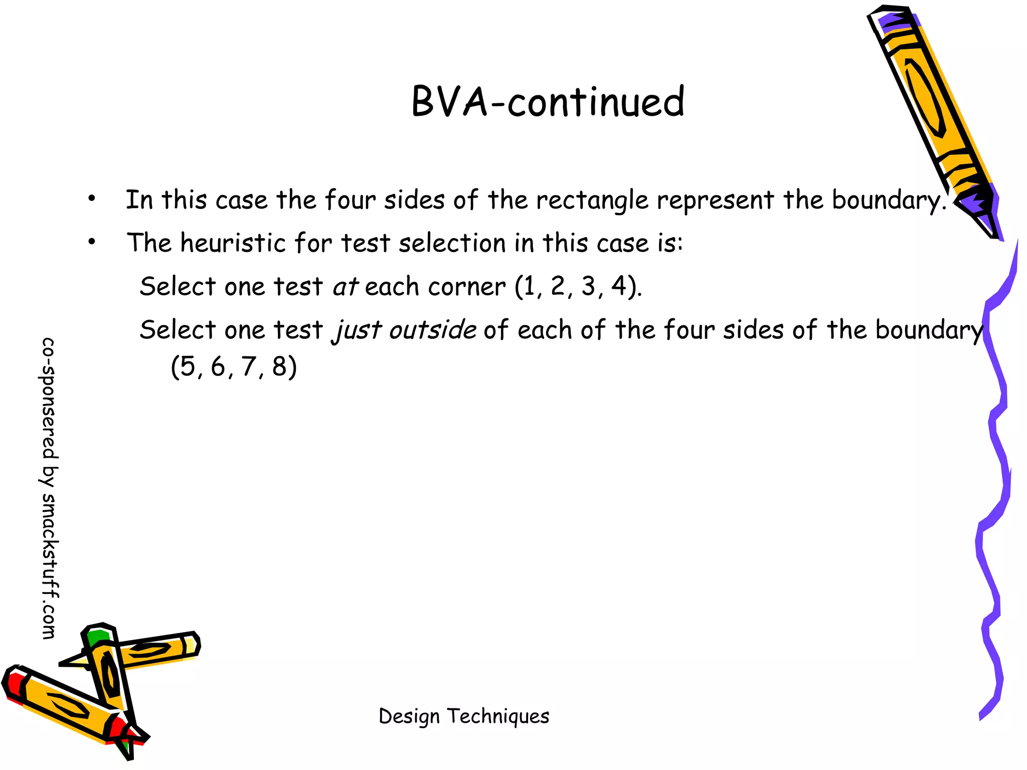 BVA-continued
•

In this case the four sides of the rectangle represent the boundary.

•

The heuristic for test selection in this case is:
Select one test at each corner (1, 2, 3, 4).

co-sponsered by smackstuff.com

Select one test just outside of each of the four sides of the boundary
(5, 6, 7, 8)

Design Techniques

 
