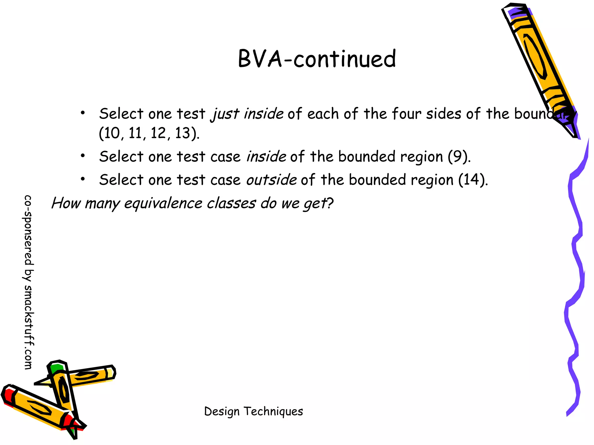 BVA-continued
• Select one test just inside of each of the four sides of the boundary
(10, 11, 12, 13).
• Select one test case inside of the bounded region (9).
• Select one test case outside of the bounded region (14).
co-sponsered by smackstuff.com

How many equivalence classes do we get?

Design Techniques

 