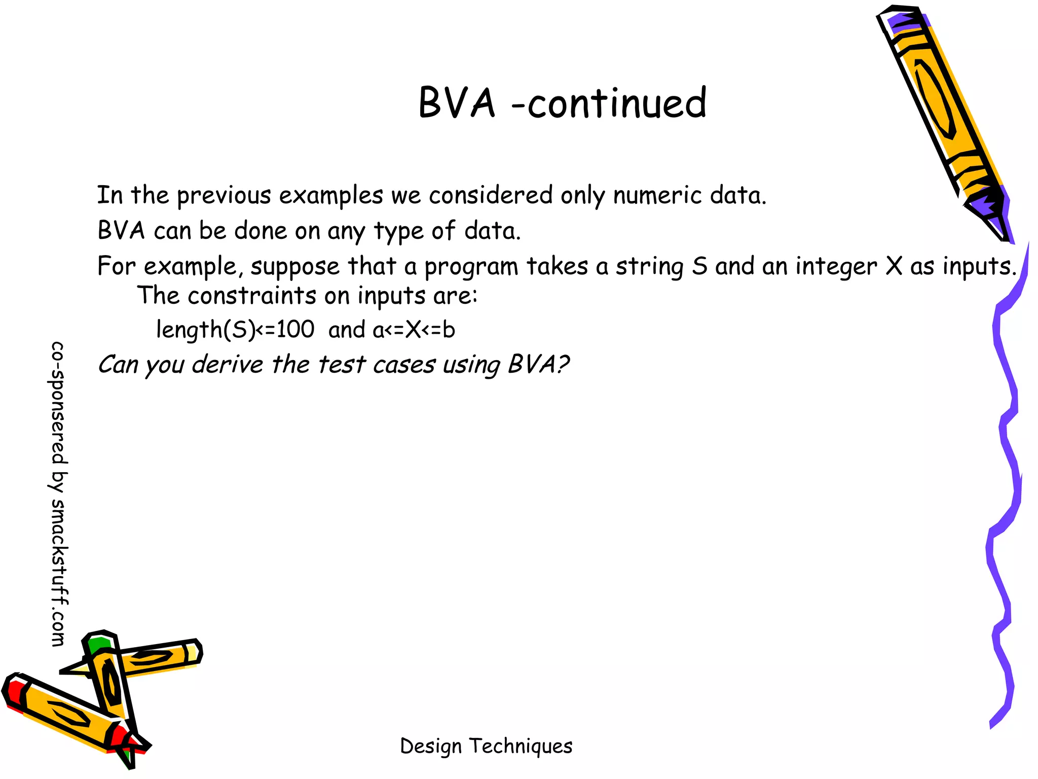 BVA -continued
In the previous examples we considered only numeric data.
BVA can be done on any type of data.
For example, suppose that a program takes a string S and an integer X as inputs.
The constraints on inputs are:
co-sponsered by smackstuff.com

length(S)<=100 and a<=X<=b

Can you derive the test cases using BVA?

Design Techniques

 