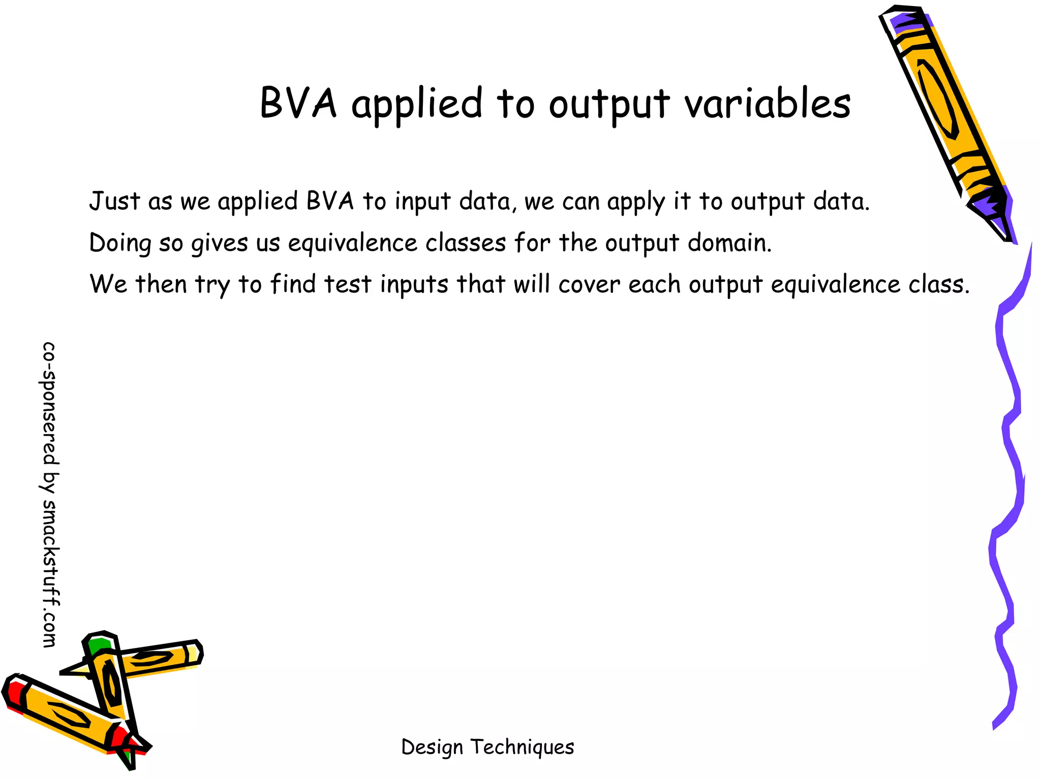 BVA applied to output variables
Just as we applied BVA to input data, we can apply it to output data.
Doing so gives us equivalence classes for the output domain.
We then try to find test inputs that will cover each output equivalence class.
co-sponsered by smackstuff.com

Design Techniques

 