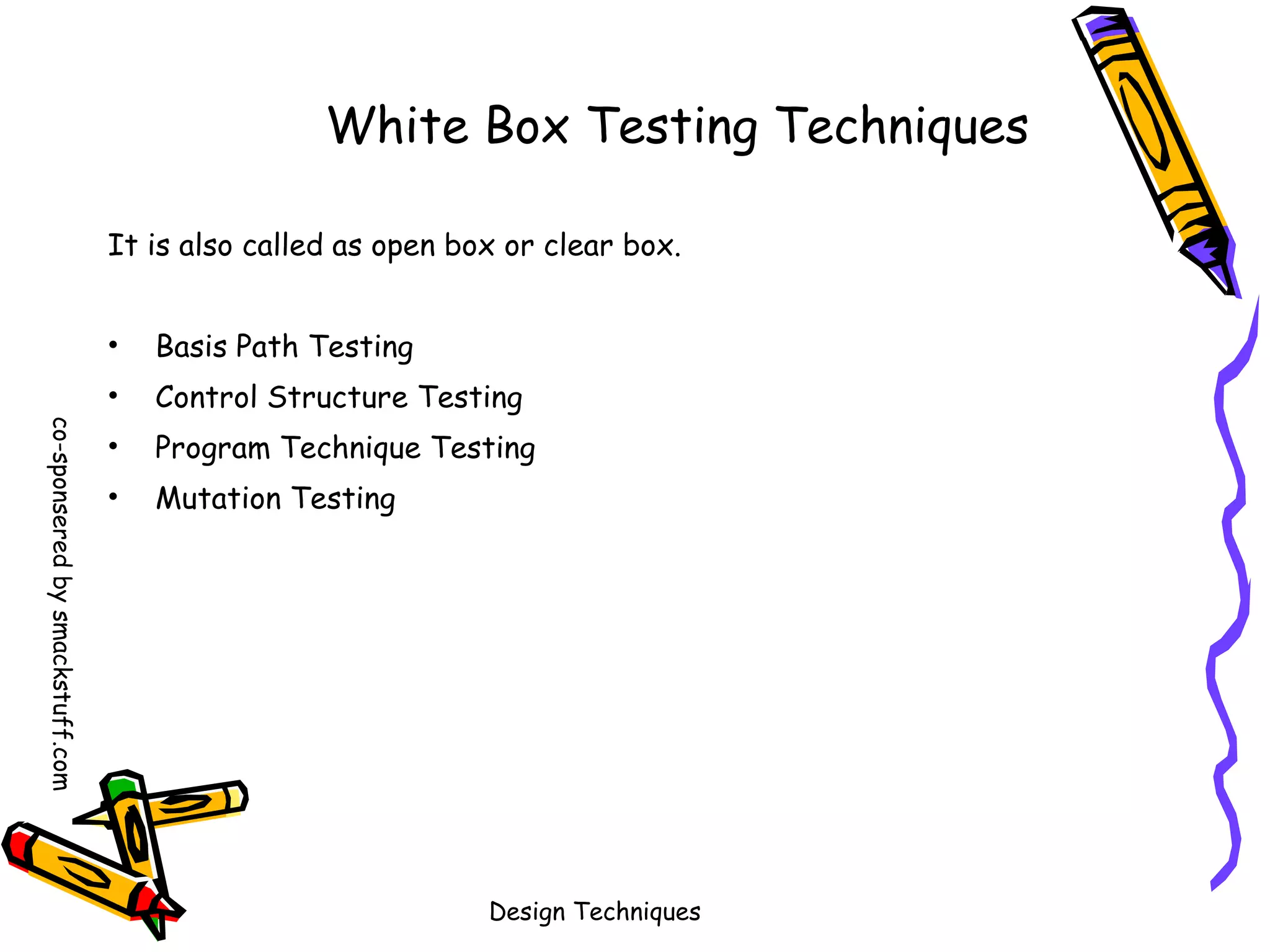 White Box Testing Techniques
It is also called as open box or clear box.
Basis Path Testing

•
co-sponsered by smackstuff.com

•

Control Structure Testing

•

Program Technique Testing

•

Mutation Testing

Design Techniques

 